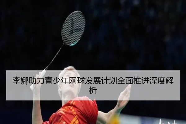 李娜助力青少年网球发展计划全面推进深度解析
